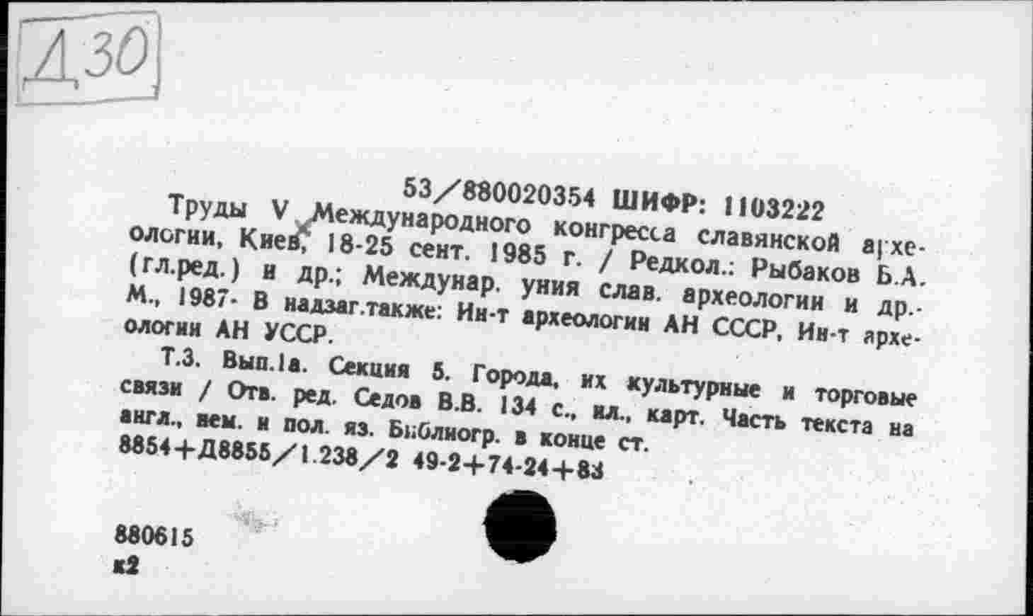 ﻿53/880020354 ШИФР: 1103222
Труды V Международного конгресса славянской археологии, Кие£ 18-25 сент. 1985 г. / Редкол.: Рыбаков Б.А. (гл.ред.) и др.; Междунар. уния слав, археологии и Др.-M., 1987- В надзаг.также: Ин-т археологии АН СССР, Ин-т археологии АН УССР.
Т.З. Выв. 1а. Секция 5. Города, их культурные и торговые связи / Отв. ред. Седов В.В. 134 с., ил., карт. Часть текста на англ., нем. и пол. яз. БиОлиогр. в конце ст.
8854+Д8855/1.238/2 49-2+74-24+83
880615